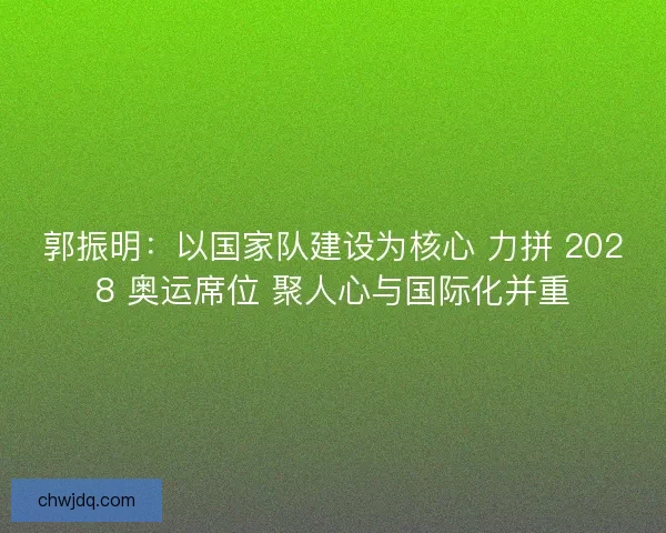 郭振明：以国家队建设为核心 力拼 2028 奥运席位 聚人心与国际化并重