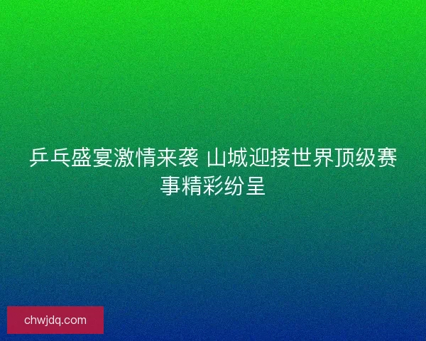 乒乓盛宴激情来袭 山城迎接世界顶级赛事精彩纷呈