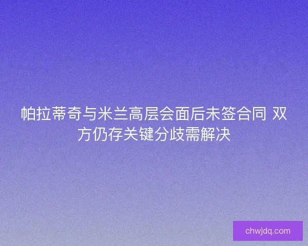 帕拉蒂奇与米兰高层会面后未签合同 双方仍存关键分歧需解决