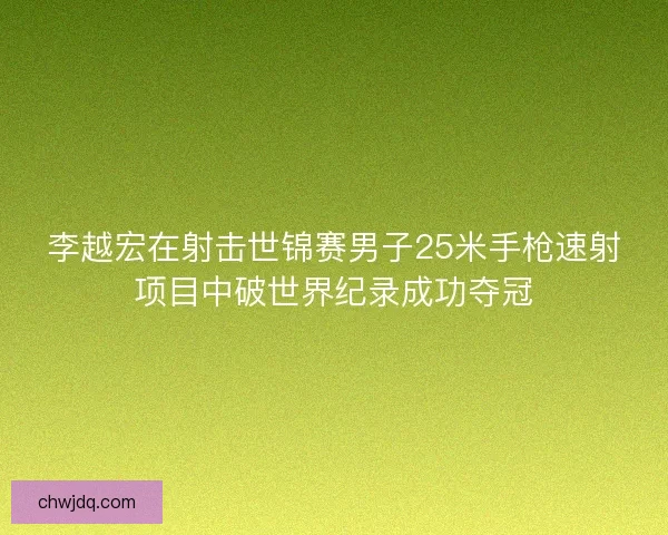 李越宏在射击世锦赛男子25米手枪速射项目中破世界纪录成功夺冠
